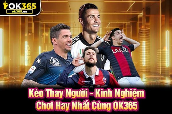 Kèo Thay Người - Kinh Nghiệm Chơi Hay Nhất Cùng OK365